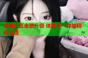 海角社区全新升级 体验不一样的精彩生活