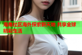 海角社区海外探索新天地 共享全球精彩生活
