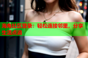 海角社区登录：轻松连接邻里，分享生活点滴