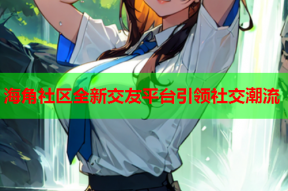 海角社区全新交友平台引领社交潮流