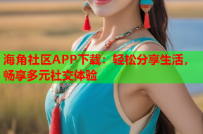 海角社区APP下载：轻松分享生活，畅享多元社交体验
