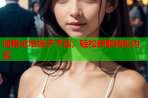 海角论坛帖子下载，轻松获取精彩内容