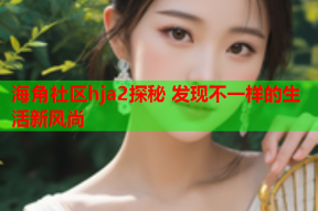 海角社区hja2探秘 发现不一样的生活新风尚