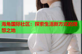 海角国际社区：探索生活新方式的理想之地