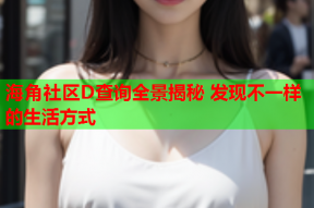 海角社区D查询全景揭秘 发现不一样的生活方式