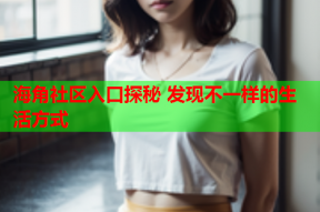 海角社区入口探秘 发现不一样的生活方式