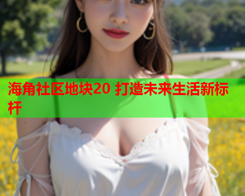 海角社区地块20 打造未来生活新标杆  第1张