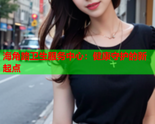 海角路卫生服务中心：健康守护的新起点  第1张