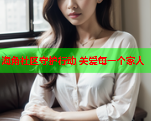 海角社区守护行动 关爱每一个家人  第1张