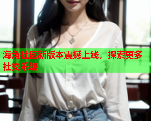 海角社区新版本震撼上线，探索更多社交乐趣  第1张