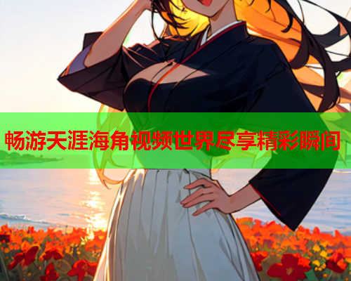 畅游天涯海角视频世界尽享精彩瞬间  第1张