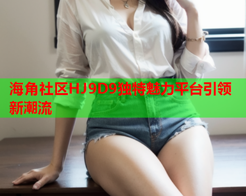 海角社区HJ9D9独特魅力平台引领新潮流  第1张