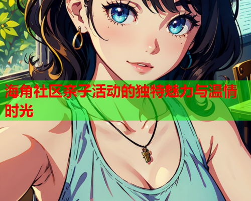 海角社区亲子活动的独特魅力与温情时光  第1张