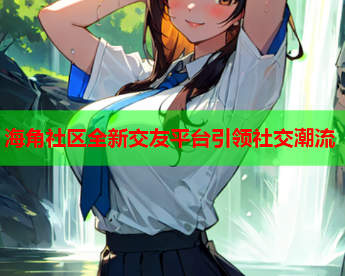海角社区全新交友平台引领社交潮流  第1张