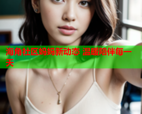 海角社区妈妈新动态 温暖陪伴每一天  第1张