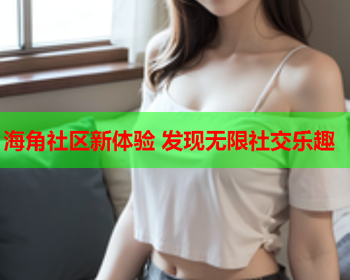 海角社区新体验 发现无限社交乐趣  第1张