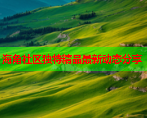 海角社区独特精品最新动态分享  第1张