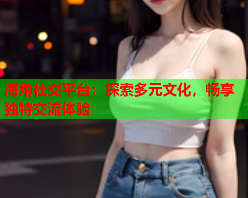 海角社交平台：探索多元文化，畅享独特交流体验  第1张