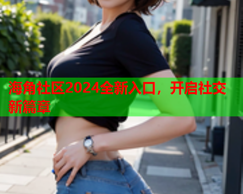 海角社区2024全新入口，开启社交新篇章  第1张