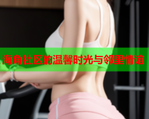 海角社区的温馨时光与邻里情谊  第1张