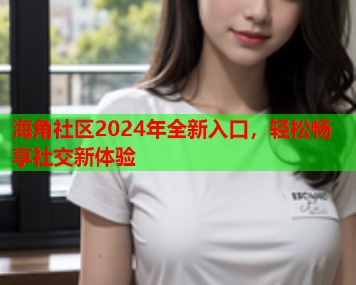 海角社区2024年全新入口，轻松畅享社交新体验  第1张