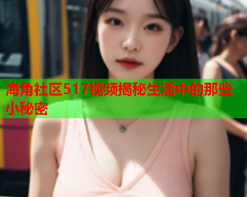 海角社区517视频揭秘生活中的那些小秘密  第1张