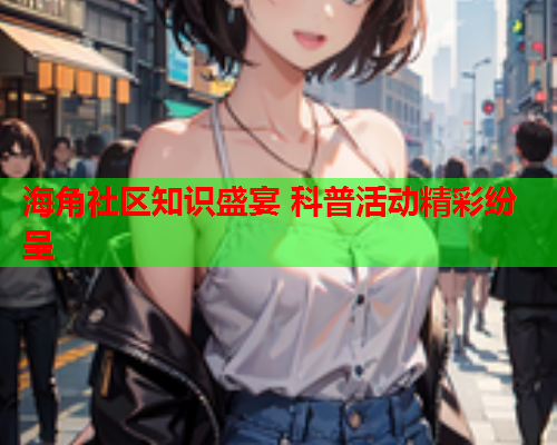 海角社区知识盛宴 科普活动精彩纷呈  第1张