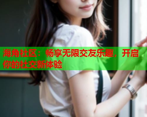 海角社区：畅享无限交友乐趣，开启你的社交新体验  第2张