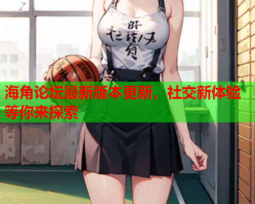 海角论坛最新版本更新，社交新体验等你来探索  第1张