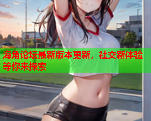 海角论坛最新版本更新，社交新体验等你来探索  第2张