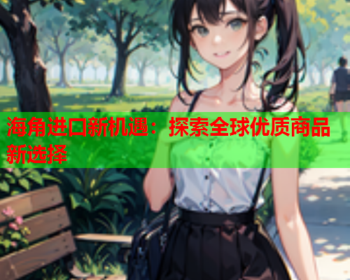 海角进口新机遇：探索全球优质商品新选择  第1张