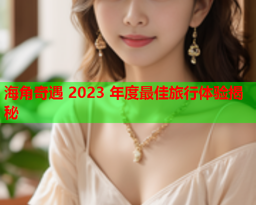 海角奇遇 2023 年度最佳旅行体验揭秘  第1张