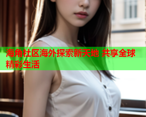 海角社区海外探索新天地 共享全球精彩生活  第1张