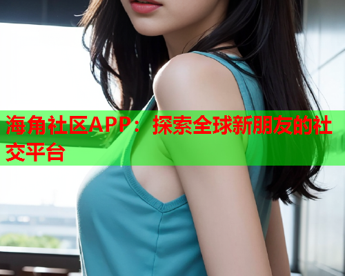 海角社区APP：探索全球新朋友的社交平台  第1张