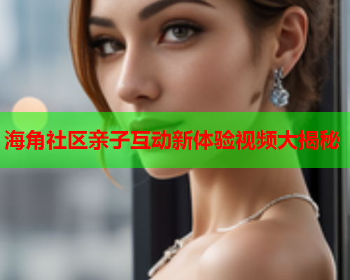 海角社区亲子互动新体验视频大揭秘  第2张