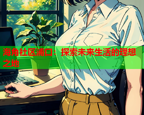 海角社区浦口：探索未来生活的理想之地  第2张