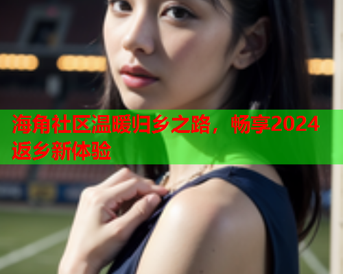 海角社区温暖归乡之路，畅享2024返乡新体验  第1张