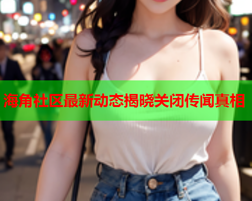 海角社区最新动态揭晓关闭传闻真相  第1张