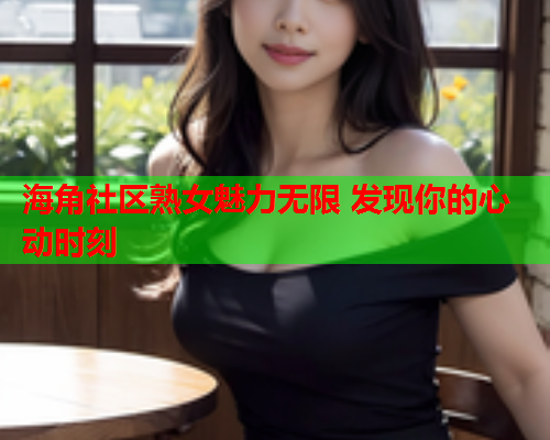 海角社区熟女魅力无限 发现你的心动时刻  第1张