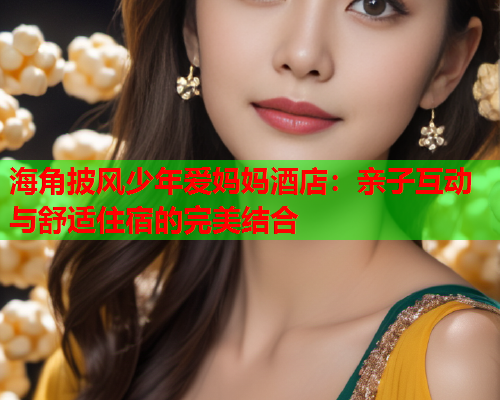 海角披风少年爱妈妈酒店：亲子互动与舒适住宿的完美结合  第1张