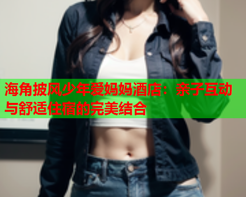 海角披风少年爱妈妈酒店：亲子互动与舒适住宿的完美结合  第2张