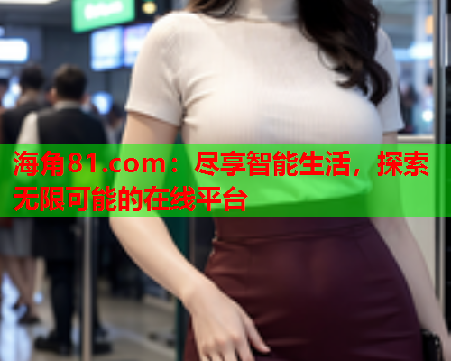 海角81.com：尽享智能生活，探索无限可能的在线平台  第2张