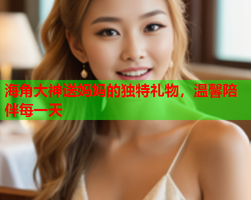 海角大神送妈妈的独特礼物，温馨陪伴每一天  第1张