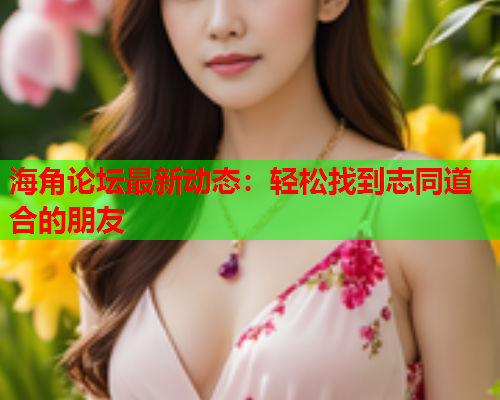 海角论坛最新动态：轻松找到志同道合的朋友  第2张