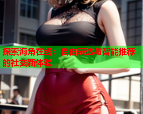 探索海角在线：自由表达与智能推荐的社交新体验  第1张