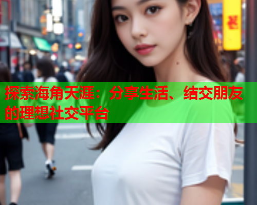探索海角天涯：分享生活、结交朋友的理想社交平台  第1张