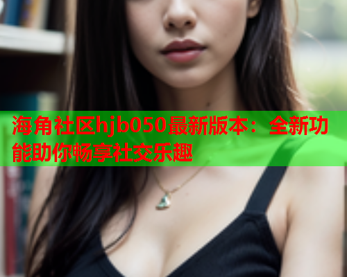 海角社区hjb050最新版本：全新功能助你畅享社交乐趣  第1张