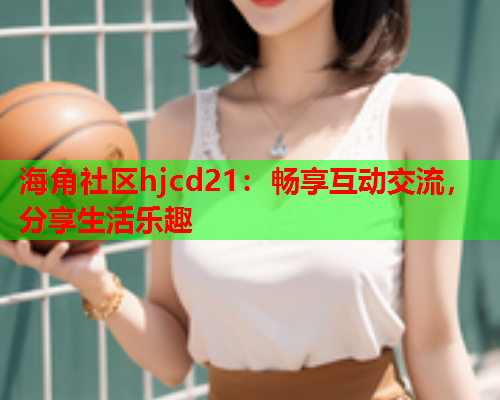 海角社区hjcd21：畅享互动交流，分享生活乐趣  第1张