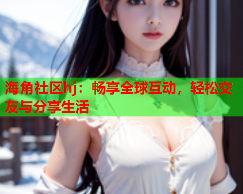 海角社区hj：畅享全球互动，轻松交友与分享生活  第1张