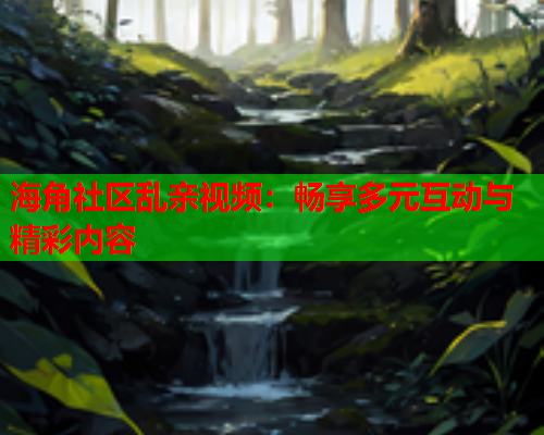海角社区乱亲视频：畅享多元互动与精彩内容  第1张